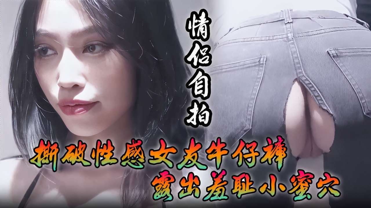 [情侣自拍] 撕破性感女友牛仔裤 狂插羞耻小蜜穴